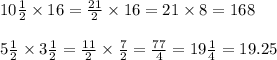 10 \frac{1}{2} \times 16 = \frac{21}{2} \times 16 = 21 \times 8 = 168 \\ \\ 5\frac{1}{2} \times 3 \frac{1}{2} = \frac{11}{2} \times \frac{7}{2} = \frac{77}{4} = 19 \frac{1}{4} = 19.25