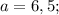 a=6,5;