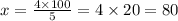 x = \frac{4 \times 100}{5} = 4 \times 20 = 80