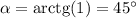 \alpha=\mathrm{arctg}(1)=45^\circ