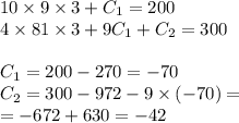 10 \times 9 \times 3 + C_1 = 200 \\ 4 \times 81 \times 3 + 9C_1 + C_2 = 300 \\ \\ C_1 = 200 - 270 = - 70 \\ C_2 = 300 - 972 - 9 \times ( - 70) = \\ = - 672 + 630 = - 42