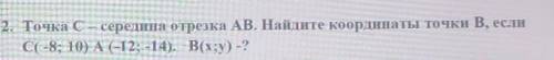 2. Точка С - середина отрезка АВ. Найдите координаты точки В, если C(-8; 10) А(-12; -14). B(x;y) -?​