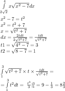 \int\limits^{ 4 } _ {2 \sqrt{2} }x \sqrt{ {x}^{2} - 7} dx \\ \\ {x}^{2} - 7 = t {}^{2} \\ x {}^{2} = t {}^{2} + 7 \\ x = \sqrt{ {t}^{2} + 7 } \\ dx = \frac{2tdt}{2 \sqrt{ {t}^{2} + 7 } } = \frac{tdt}{ \sqrt{ {t}^{2} + 7} } \\ t1 = \sqrt{ {4}^{2} - 7} = 3 \\ t2 = \sqrt{8 - 7} = 1 \\ \\ \\ \int\limits^{ 3 } _ {1} \sqrt{ {t}^{2} + 7} \times t \times \frac{tdt}{ \sqrt{ {t}^{2} + 7} } = \\ = \int\limits^{ 3 } _ {1} {t}^{2}dt = \ \frac{ {t}^{3} }{3} | ^{3 } _ {1} = 9 - \frac{1}{3} = 8 \frac{2}{3}