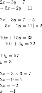 2x + 3y = 7 \\ - 5x + 2y = 11 \\ \\ 2x + 3y = 7 | \times 5 \\ - 5x + 2y = 11 | \times 2 \\ \\ 10x + 15y = 35 \\ - 10x + 4y =22 \\ \\ 19y = 57 \\ y = 3 \\ \\ 2x + 3 \times 3 = 7 \\ 2x + 9 = 7 \\ 2x = - 2 \\ x = - 1