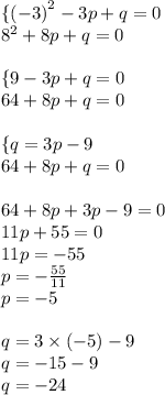 \{ { (- 3)}^{2} - 3p + q = 0 \\ {8}^{2} + 8p + q = 0 \\ \\ \{9 - 3p + q = 0 \\ 64 + 8p + q = 0 \\ \\ \{q = 3p - 9 \\ 64 + 8p + q = 0 \\ \\ 64 + 8p + 3p - 9 = 0 \\ 11p + 55 = 0 \\ 11p = - 55 \\ p = - \frac{55}{11} \\ p = - 5 \\ \\ q = 3 \times ( - 5) - 9 \\ q = - 15 - 9 \\ q = - 24