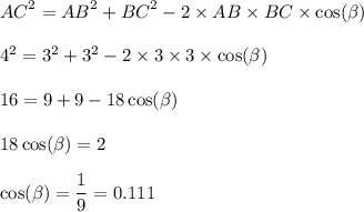 {AC}^{2} = {AB}^{2} + {BC}^{2} - 2 \times AB \times BC \times \cos( \beta ) \\ \\ {4}^{2} = {3}^{2} + {3}^{2} - 2 \times 3 \times 3 \times \cos( \beta ) \\ \\ 16 = 9 + 9 - 18 \cos( \beta ) \\ \\ 18 \cos( \beta ) = 2 \\ \\ \cos( \beta ) = \dfrac{1}{9} = 0.111