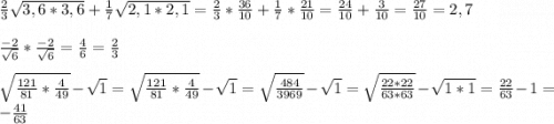 \frac{2}{3} \sqrt{3,6*3,6}+\frac{1}{7} \sqrt{2,1*2,1} =\frac{2}{3} *\frac{36}{10} +\frac{1}{7} *\frac{21}{10} = \frac{24}{10} +\frac{3}{10}=\frac{27}{10}=2,7\\ \\\frac{-2}{\sqrt{6} } *\frac{-2}{\sqrt{6} } = \frac{4}{6} = \frac{2}{3} sqrt{\frac{121}{81} *\frac{4}{49} } -\sqrt{1} = \sqrt{\frac{121}{81} *\frac{4}{49} } -\sqrt{1} = \sqrt{\frac{484}{3969}} -\sqrt{1} = \sqrt{\frac{22*22}{63*63}} -\sqrt{1*1}=\frac{22}{63} -1=-\frac{41}{63}