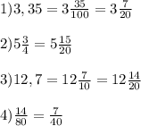 1)3,35=3\frac{35}{100} =3\frac{7}{20\\} 2) 5\frac{3}{4} =5\frac{15}{20} 3)12,7=12\frac{7}{10} =12\frac{14}{20} 4)\frac{14}{80} =\frac{7}{40}