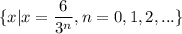 \displaystyle\{x| x=\frac{6}{3^n} , n= 0,1,2,...\}