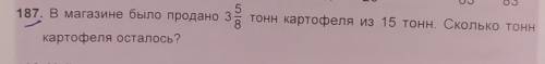 187. В магазине было продано 3 8/5 тонн картофеля из 15 тонн. Сколько тонн картофеля осталось НАПИШИ