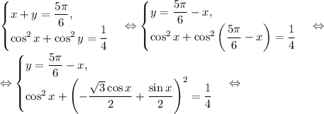 \begin{cases}x+y=\dfrac{5\pi}{6},\\ \cos^2{x}+\cos^2{y}=\dfrac{1}{4}\end{cases}\Leftrightarrow \begin{cases}y=\dfrac{5\pi}{6}-x,\\ \cos^2{x}+\cos^2{\left(\dfrac{5\pi}{6}-x\right)}=\dfrac{1}{4}\end{cases}\Leftrightarrow\\\Leftrightarrow \begin{cases}y=\dfrac{5\pi}{6}-x,\\ \cos^2{x}+\left(-\dfrac{\sqrt{3}\cos{x}}{2}+\dfrac{\sin{x}}{2}\right)^2=\dfrac{1}{4}\end{cases}\Leftrightarrow