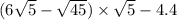 (6 \sqrt{5} - \sqrt{45} ) \times \sqrt{5 } - 4.4