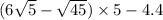 (6 \sqrt{5} - \sqrt{45} ) \times 5 - 4.4