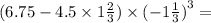 (6.75 - 4.5 \times 1 \frac{2}{3} ) \times ( - 1 \frac{1}{3} {)}^{3} = 