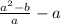  \frac{ {a }^{2} -b }{a} - a