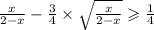  \frac{x}{2 - x} - \frac{3}{4 } \times \sqrt{ \frac{x}{2 - x} } \geqslant \frac{1}{4} 