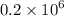 0.2 \times {10}^{6} 