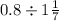 0.8 \div 1 + \frac{1 }{7 } 