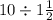 10 \div1 \frac{1}{2} 