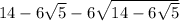 14 - 6 \sqrt{5 } - 6 \sqrt{14 - 6 \sqrt{5 } } 