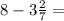 8 - 3\frac{2}{7} =