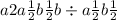 a + 2a \frac{1}{2}b \frac{1}{2} + b \div a \frac{1}{2} + b \frac{1}{2 } 