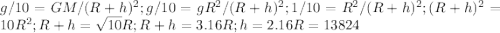 g/10=GM/(R+h)^2; g/10=gR^2/(R+h)^2; 1/10=R^2/(R+h)^2; (R+h)^2=10R^2; R+h=\sqrt{10}R; R+h=3.16R; h=2.16R=13824