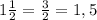 1\frac{1}{2}=\frac{3}{2}=1,5