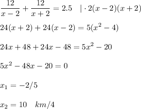 \displaystyle \dfrac{12}{x-2}+ \frac{12}{x+2}=2.5~~~|\cdot 2(x-2)(x+2)\\ \\ 24(x+2)+24(x-2)=5(x^2-4)\\ \\ 24x+48+24x-48=5x^2-20\\ \\ 5x^2-48x-20=0 \\ \\ x_1=-2/5\\ \\ x_2=10~~~km/4