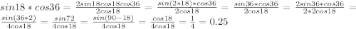 sin 18*cos 36=\frac{2sin 18 cos 18 cos 36}{2 cos 18}=\frac{sin (2*18) *cos 36}{2 cos 18}=\frac{sin 36*cos 36}{2 cos 18}=\frac{2sin 36*cos 36}{2*2 cos 18}=\frac{sin (36*2)}{4 cos 18}=\frac{sin 72}{4 cos 18}=\frac{sin (90-18)}{4 cos 18}=\frac{cos 18}{4 cos 18}=\frac{1}{4}=0.25