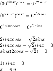 ( { {36}^{sinx} })^{cosx} = {6}^{ \sqrt{2} sinx} \\ \\ ( { {6}^{2sinx} })^{cosx} = {6}^{ \sqrt{2} sinx} \\ \\ {6}^{2sinxcosx} = {6}^{ \sqrt{2} sinx} \\ \\ 2sinxcosx = \sqrt{2} sinx \\ 2sinxcosx - \sqrt{2} sinx = 0 \\ sinx(2cosx - \sqrt{2}) = 0 \\ \\ 1) \: sinx = 0 \\ x = \pi \: n \: 