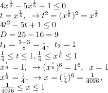 4x^\frac{1}{3}-5x^\frac{1}{6}+1 \leq 0\\t=x^\frac{1}{6},\;\;\to t^2=(x^\frac{1}{6})^2=x^\frac{1}{3}\\4t^2-5t+1 \leq 0\\D=25-16=9\\t_1=\frac{5-3}{8}=\frac{1}{4},\;\;t_2=1\\\frac{1}{4}\leq t \leq 1,\frac{1}{4}\leq x^\frac{1}{6}\leq 1\\x^\frac{1}{6}=1,\;\;\to (x^\frac{1}{6})^6=1^6,\;\;x=1\\x^\frac{1}{6}=\frac{1}{4},\;\;\to x=(\frac{1}{4})^6=\frac{1}{4096},\\\frac{1}{4096}\leq x\leq 1