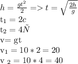 h= \frac{g t^{2} }{2} = t = \sqrt{ \frac{2h}{g} } &#10;&#10; t_{1}= 2 c&#10;&#10;t_{2} = 4 с&#10; &#10; v= gt&#10;&#10;&#10; v_{1}= 10*2=20 &#10;&#10;v _{2} = 10*4=40 &#10;