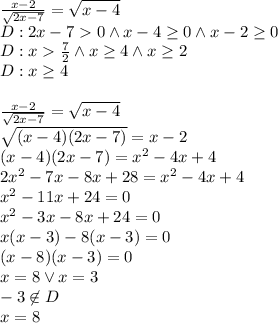 \\\frac{x-2}{\sqrt{2x-7}}=\sqrt{x-4}\\ D:2x-70\wedge x-4\geq0\wedge x-2\geq0\\ D:x\frac{7}{2} \wedge x\geq4\wedge x\geq2\\ D:x\geq4\\\\ \frac{x-2}{\sqrt{2x-7}}=\sqrt{x-4}\\ \sqrt{(x-4)(2x-7)}=x-2\\ (x-4)(2x-7)=x^2-4x+4\\ 2x^2-7x-8x+28=x^2-4x+4\\ x^2-11x+24=0\\ x^2-3x-8x+24=0\\ x(x-3)-8(x-3)=0\\ (x-8)(x-3)=0\\ x=8 \vee x=3\\ -3\not \in D\\ x=8 