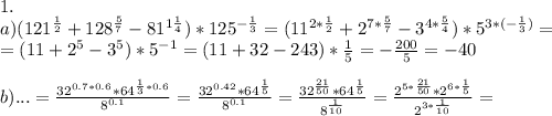 1.\\&#10;a)(121^{\frac12}+128^{\frac57}-81^{1\frac14})*125^{-\frac13}=(11^{2*\frac12}+2^{7*\frac57}-3^{4*\frac54})*5^{3*(-\frac13)}=\\&#10;=(11+2^5-3^5)*5^{-1}=(11+32-243)*\frac15=-\frac{200}5=-40\\&#10;\\&#10;b)...=\frac{32^{0.7*0.6}*64^{\frac13*0.6}}{8^{0.1}}=\frac{32^{0.42}*64^{\frac15}}{8^{0.1}}=\frac{32^{\frac{21}{50}}*64^{\frac15}}{8^{\frac1{10}}}=\frac{2^{5*\frac{21}{50}}*2^{6*\frac15}}{2^{3*\frac1{10}}}=\\