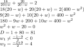  \frac{18}{20+w}+ \frac{20}{20-w} =2&#10;\\\&#10;18(20-w)+ 20(20+w)=2(400-w^2)&#10;\\\&#10;9(20-w)+ 10(20+w)=400-w^2&#10;\\\&#10;180-9w+ 200+10w=400-w^2&#10;\\\&#10;w^2+w-20=0&#10;\\\&#10;D=1+80=81&#10;\\\&#10;w_1 \neq \frac{-1-9}{2} <0&#10;\\\&#10;w_2 =\frac{-1+9}{2} =4