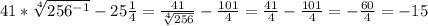 41* \sqrt[4]{ 256^{-1} } - 25 \frac{1}{4} = \frac{41}{ \sqrt[4]{256} } - \frac{101}{4} = \frac{41}{4} - \frac{101}{4} = - \frac{60}{4} =-15