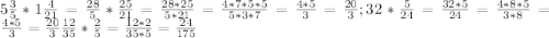 5\frac {3}{5}*1\frac{4}{21}=\frac {28}{5} *\frac {25}{21}=\frac {28*25}{5*21}=\frac {4*7*5*5}{5*3*7}=\frac {4*5}{3}=\frac {20}{3}; 32*\frac{5}{24}=\frac {32*5}{24}=\frac {4*8*5}{3*8}=\frac{4*5}{3}=\frac {20}{3} \frac{12}{35}*\frac{2}{5}=\frac {12*2}{35*5}=\frac {24}{175}