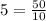 5=\frac{50}{10}