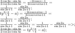 \frac{2\cos2a-\sin4a}{2\cos2a+\sin4a} =\frac{-2cosa*\sina-1}{2cosa*sina+1}=\\&#10;\frac{1}{\sin2a+1}-\frac{\sin2a}{\sin2a+1}; \\&#10;tg^2({ \frac{ \pi }{4}-a})=\frac{-2cosa*sina-1}{2cosa*sina+1}= \\&#10;\frac{1}{\sin2a+1}-\frac{\sin2a}{\sin2a+1}; \\&#10;\frac{1}{\sin2a+1}-\frac{\sin2a}{\sin2a+1}=\frac{1}{\sin2a+1}-\frac{\sin2a}{\sin2a+1} =; \\&#10; \frac{2\cos2a-\sin4a}{2\cos2a+\sin4a}=tg^2({ \frac{ \pi }{4}-a}); \\&#10;