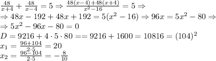  \frac{48}{x+4}+\frac{48}{x-4}=5\Rightarrow\frac{48(x-4)+48(x+4)}{x^2-16} =5\Rightarrow\\\Rightarrow 48x-192+48x+192=5(x^2-16)\Rightarrow 96x=5x^2-80\Rightarrow\\\Rightarrow5x^2-96x-80=0\\D=9216+4\cdot5\cdot80==9216+1600=10816=(104)^2\\x_1=\frac{96+104}{2\cdot5}=20\\x_2=\frac{96-104}{2\cdot5}=-\frac8{10}