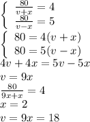 \left\{\begin{array}c\frac{80}{v+x}=4&\frac{80}{v-x}=5\end{array}\right.\\\left\{\begin{array}c80=4(v+x)&80=5(v-x)\end{array}\right.\\4v+4x=5v-5x\\v=9x\\\frac{80}{9x+x}=4\\x=2\\v=9x=18