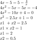 4x - 5= 5 - \frac{4}{x} \\ 4 {x }^{2} - 5x - 5x = - 4 \\ 4 {x}^{2} - 10x + 4 = 0 \\ {x}^{2} - 2.5x + 1 = 0 \\ x1 \ + x2 = 2.5 \\ x1 \times x2 = 1 \\ x1 = 2 \\ x2 = 0.5