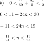 b) \: \: \: \: \: 0 < \frac{11}{60} + \frac{2n}{5} < \frac{1}{2} \\ \\ 0 < 11 + 24n < 30 \\ \\ - 11 < 24n < 19 \\ \\ - \frac{11}{24} < n < \frac{19}{24} \\ \\