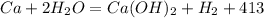 Ca + 2H_2O = Ca(OH)_2 + H_2 + 413