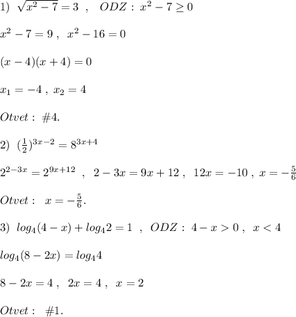 1)\; \; \sqrt{x^2-7}=3\; \; ,\; \; \; ODZ:\; x^2-7\geq 0\\\\x^2-7=9\; ,\; \; x^2-16=0\\\\(x-4)(x+4)=0\\\\x_1=-4\; ,\; x_2=4\\\\Otvet:\; \#4.\\\\2)\; \; (\frac{1}{2})^{3x-2}=8^{3x+4}\\\\2^{2-3x}=2^{9x+12}\; \; ,\; \; 2-3x=9x+12\; ,\; \; 12x=-10\; ,\; x=-\frac{5}{6}\\\\Otvet:\; \; x=-\frac{5}{6}.\\\\3)\; \; log_4(4-x)+log_42=1\; \; ,\; \; ODZ:\; 4-x0\; ,\; \; x<4\\\\log_4(8-2x)=log_44\\\\8-2x=4\; ,\; \; 2x=4\; ,\; \; x=2\\\\Otvet:\; \; \#1.