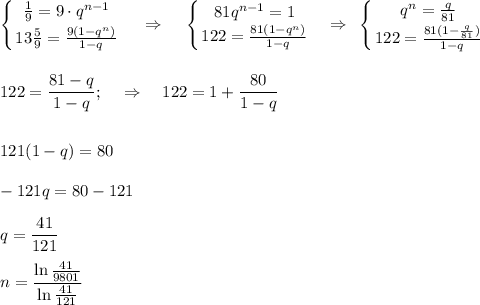 \displaystyle \left \{ {{ \frac{1}{9}=9\cdot q^{n-1} } \atop {13}\frac{5}{9}= \frac{9(1-q^n)}{1-q} } \right. ~~~\Rightarrow~~~ \left \{ {{81q^{n-1}=1} \atop {122= \frac{81(1-q^n)}{1-q} }} \right. ~~\Rightarrow~ \left \{ {{q^n= \frac{q}{81} } \atop {122= \frac{81(1-\frac{q}{81} )}{1-q} }} \right. \\ \\ \\ 122= \frac{81-q}{1-q} ;~~~\Rightarrow~~~ 122=1+ \frac{80}{1-q} \\ \\ \\ 121(1-q)=80\\ \\ -121q=80-121\\ \\ q= \frac{41}{121} \\ \\ n= \frac{\ln \frac{41}{9801} }{\ln \frac{41}{121} }