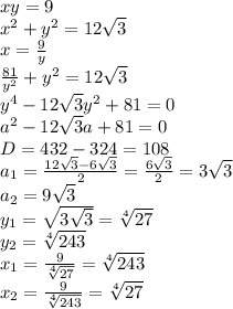 xy=9\\ x^2+y^2=12\sqrt3\\ x=\frac{9}{y}\\ \frac{81}{y^2}+y^2=12\sqrt3\\ y^4-12\sqrt3 y^2+81=0\\ a^2-12\sqrt3 a+81=0\\ D= 432-324=108\\a_1=\frac{12\sqrt3-6\sqrt3}{2}=\frac{6\sqrt3}{2}=3\sqrt3\\a_2=9\sqrt3\\ y_1=\sqrt{3\sqrt3}=\sqrt[4]{27}\\y_2=\sqrt[4]{243}\\ x_1=\frac{9}{\sqrt[4]{27}}=\sqrt[4]{243}\\ x_2=\frac{9}{\sqrt[4]{243}}=\sqrt[4]{27}\\