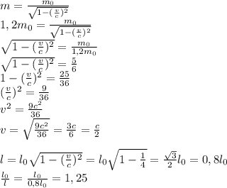 m=\frac{m_0}{\sqrt{1-(\frac{v}{c})^2}}\\ 1,2m_0=\frac{m_0}{\sqrt{1-(\frac{v}{c})^2}}\\ \sqrt{1-(\frac{v}{c})^2} = \frac{m_0}{1,2m_0}\\ \sqrt{1-(\frac{v}{c})^2} = \frac{5}{6}\\ 1-(\frac{v}{c})^2=\frac{25}{36}\\ (\frac{v}{c})^2=\frac{9}{36}\\ v^2=\frac{9c^2}{36}\\ v=\sqrt{\frac{9c^2}{36}}=\frac{3c}{6}=\frac{c}{2}\\ \\ l=l_0\sqrt{1-(\frac{v}{c})^2}=l_0\sqrt{1-\frac{1}{4}}=\frac{\sqrt3}{2}l_0=0,8l_0\\ \frac{l_0}{l}=\frac{l_0}{0,8l_0}=1,25