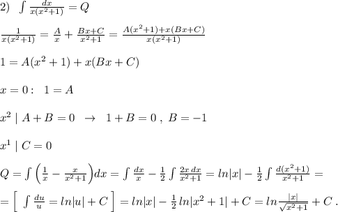 2)\; \; \int \frac{dx}{x(x^2+1)}=Q\\\\\frac{1}{x(x^2+1)}=\frac{A}{x}+\frac{Bx+C}{x^2+1}=\frac{A(x^2+1)+x(Bx+C)}{x(x^2+1)}\\\\1=A(x^2+1)+x(Bx+C)\\\\x=0:\; \; 1=A\\\\x^2\; |\; A+B=0\; \; \to \; \; 1+B=0\; ,\; B=-1\\\\x^1\; |\; C=0\\\\Q=\int \Big (\frac{1}{x}-\frac{x}{x^2+1}\Big )dx=\int \frac{dx}{x}-\frac{1}{2}\int \frac{2x\, dx}{x^2+1}=ln|x|-\frac{1}{2}\int \frac{d(x^2+1)}{x^2+1}=\\\\=\Big [\; \int \frac{du}{u}=ln|u|+C\; \Big ]=ln|x|-\frac{1}{2}\, ln|x^2+1|+C=ln\frac{|x|}{\sqrt{x^2+1}}+C\; .